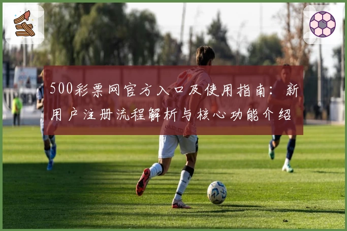500彩票网官方入口及使用指南：新用户注册流程解析与核心功能介绍