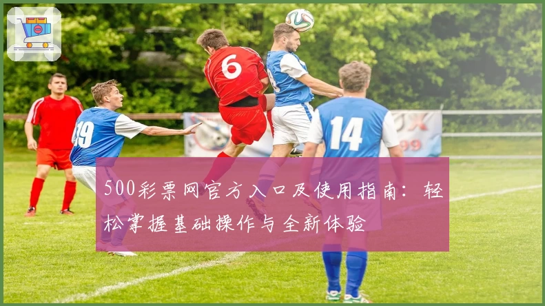 500彩票网官方入口及使用指南:轻松掌握基础操作与全新体验