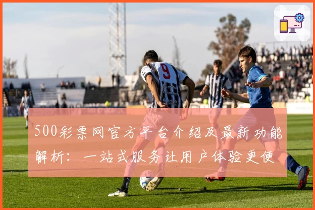 500彩票网官方平台介绍及最新功能解析：一站式服务让用户体验更便捷