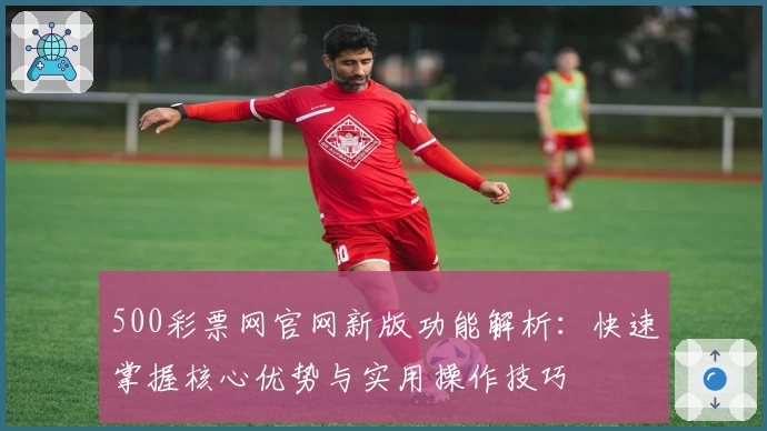 500彩票网官网新版功能解析：快速掌握核心优势与实用操作技巧