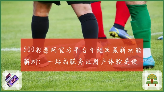 500彩票网官方平台介绍及最新功能解析：一站式服务让用户体验更便捷