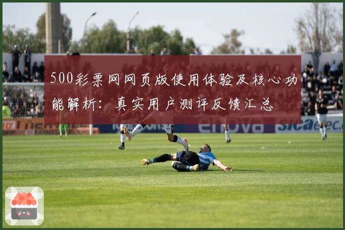 500彩票网网页版使用体验及核心功能解析:真实用户测评反馈汇总