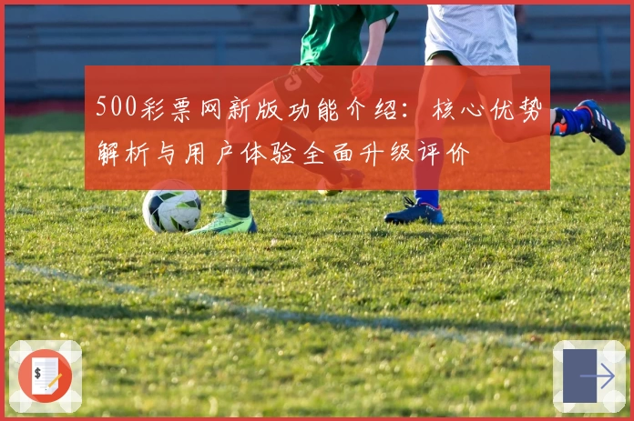 500彩票网新版功能介绍：核心优势解析与用户体验全面升级评价