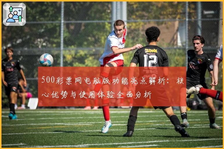 500彩票网电脑版功能亮点解析：核心优势与使用体验全面分析